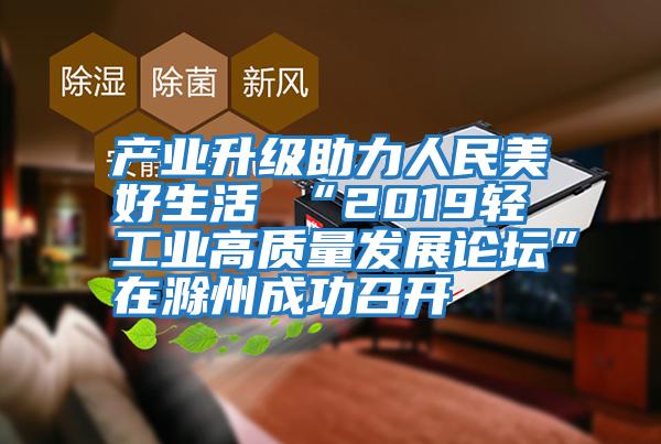 產(chǎn)業(yè)升級助力人民美好生活 “2019輕工業(yè)高質(zhì)量發(fā)展論壇”在滁州成功召開(kāi)