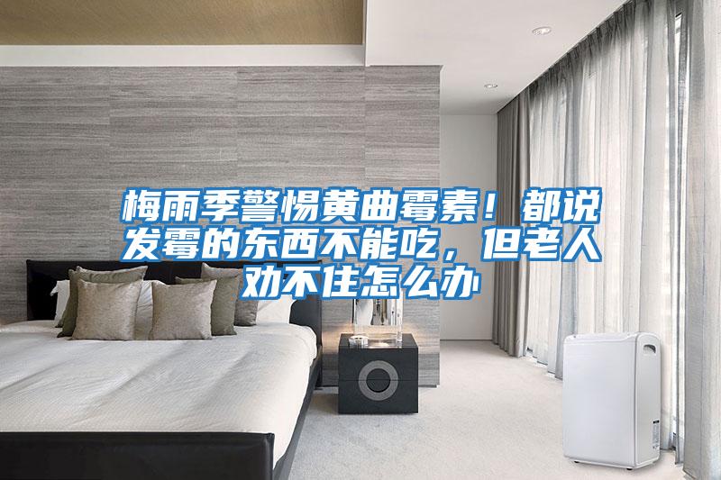 梅雨季警惕黃曲霉素！都說(shuō)發(fā)霉的東西不能吃，但老人勸不住怎么辦