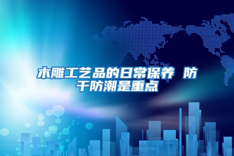 木雕工藝品的日常保養 防干防潮是重點(diǎn)