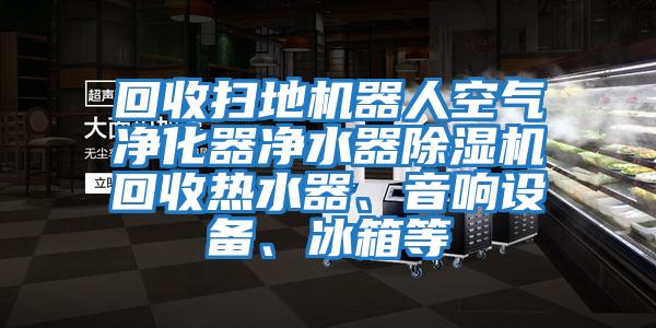 回收掃地機器人空氣凈化器凈水器除濕機回收熱水器、音響設備、冰箱等