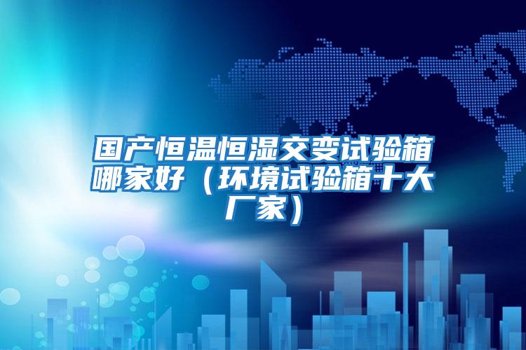 國產(chǎn)恒溫恒濕交變試驗箱哪家好（環(huán)境試驗箱十大廠(chǎng)家）